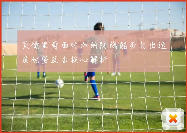 莫德里奇面对加纳防线能否打出速度优势反击核心解析