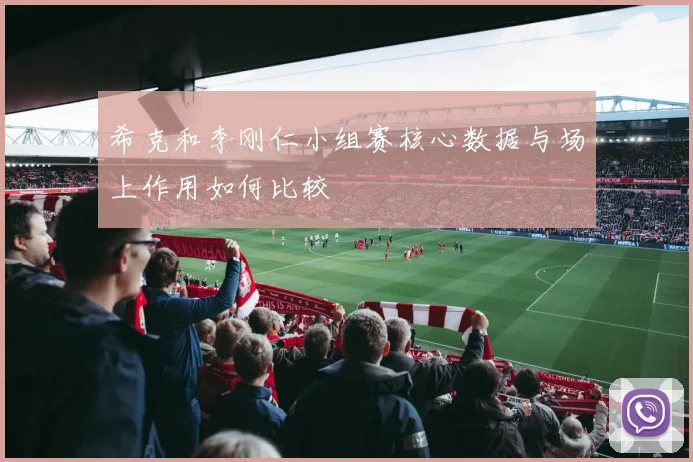 希克和李刚仁小组赛核心数据与场上作用如何比较