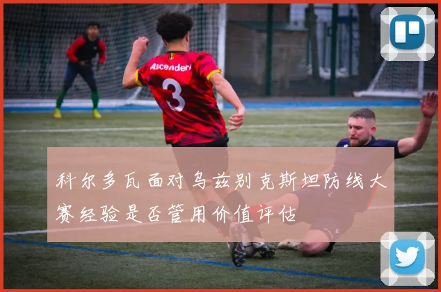 科尔多瓦面对乌兹别克斯坦防线大赛经验是否管用价值评估