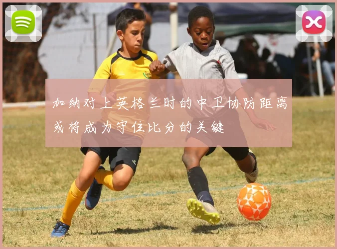 加纳对上英格兰时的中卫协防距离或将成为守住比分的关键