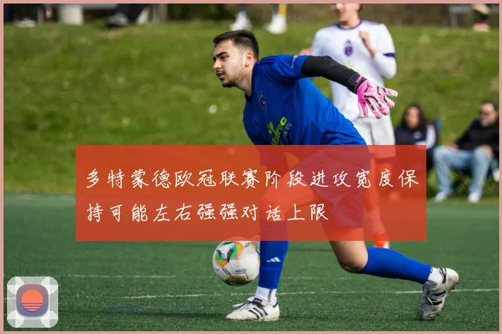 多特蒙德欧冠联赛阶段进攻宽度保持可能左右强强对话上限