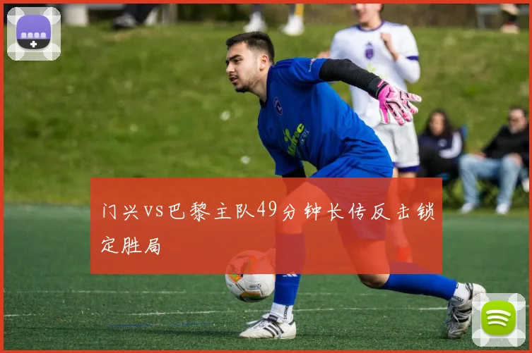 门兴vs巴黎主队49分钟长传反击锁定胜局