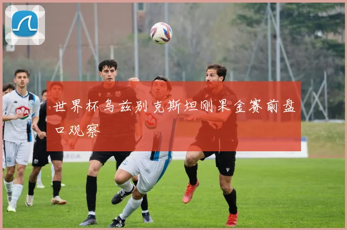 世界杯乌兹别克斯坦刚果金赛前盘口观察