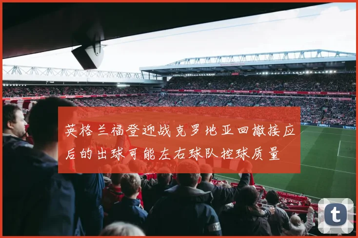 英格兰福登迎战克罗地亚回撤接应后的出球可能左右球队控球质量