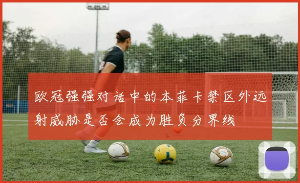 欧冠强强对话中的本菲卡禁区外远射威胁是否会成为胜负分界线