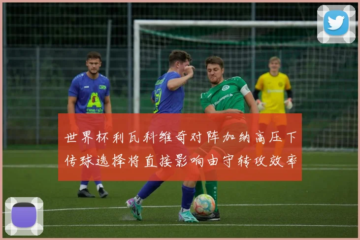 世界杯利瓦科维奇对阵加纳高压下传球选择将直接影响由守转攻效率