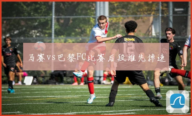 马赛vs巴黎FC比赛后段谁先掉速