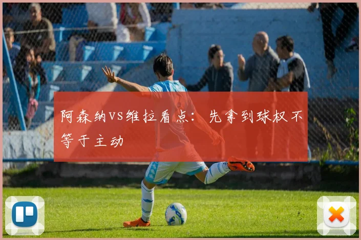 阿森纳vs维拉看点：先拿到球权不等于主动