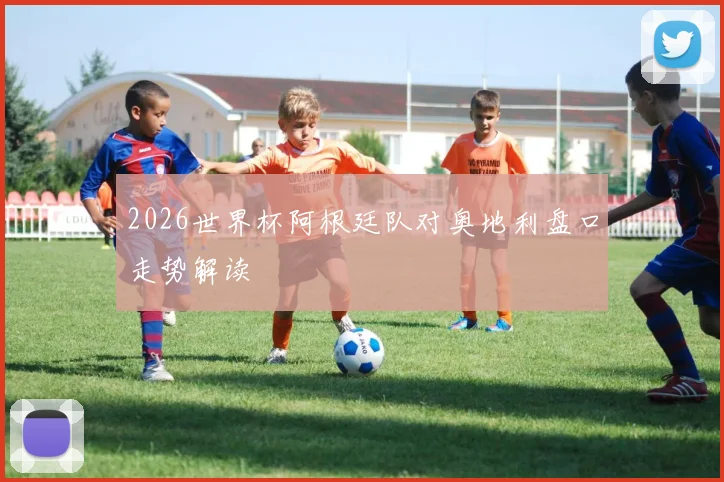 2026世界杯阿根廷队对奥地利盘口走势解读