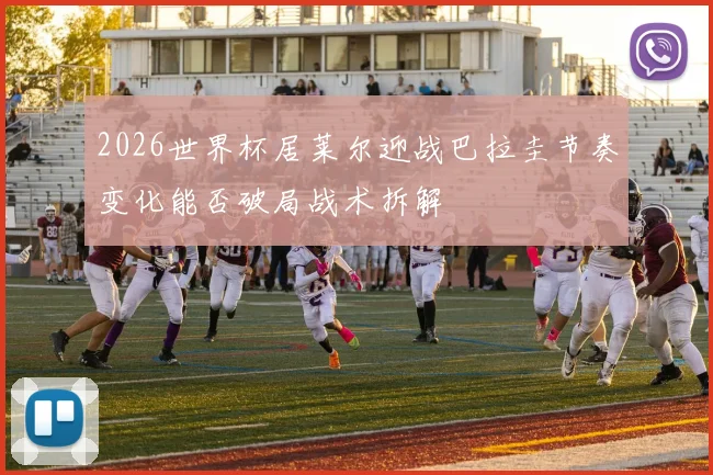 2026世界杯居莱尔迎战巴拉圭节奏变化能否破局战术拆解