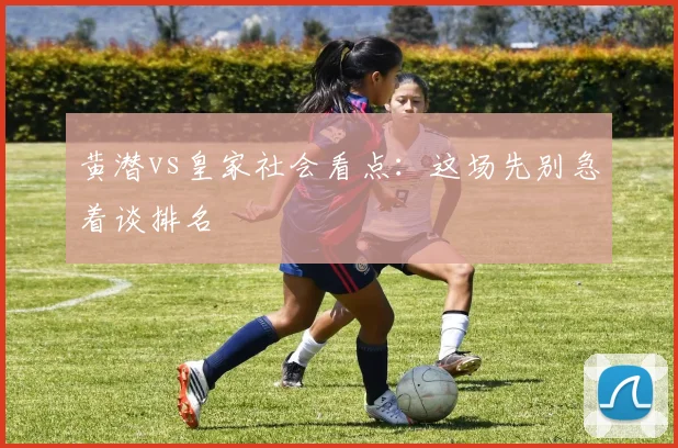 黄潜vs皇家社会看点：这场先别急着谈排名