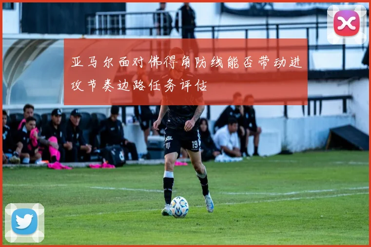 亚马尔面对佛得角防线能否带动进攻节奏边路任务评估