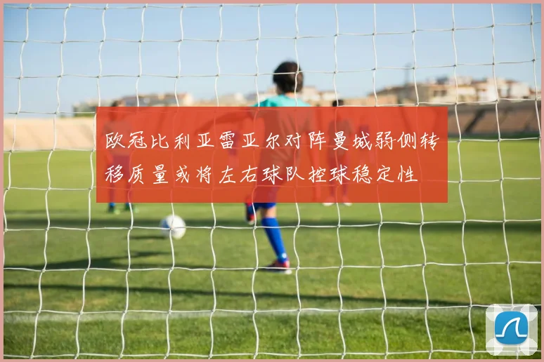 欧冠比利亚雷亚尔对阵曼城弱侧转移质量或将左右球队控球稳定性