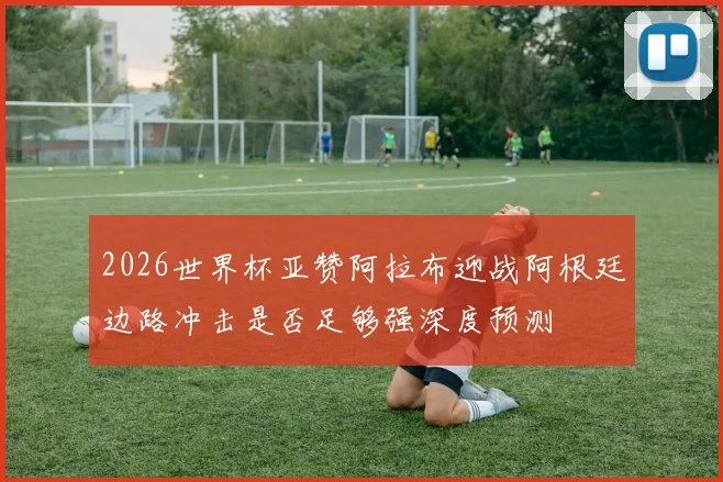 2026世界杯亚赞阿拉布迎战阿根廷边路冲击是否足够强深度预测