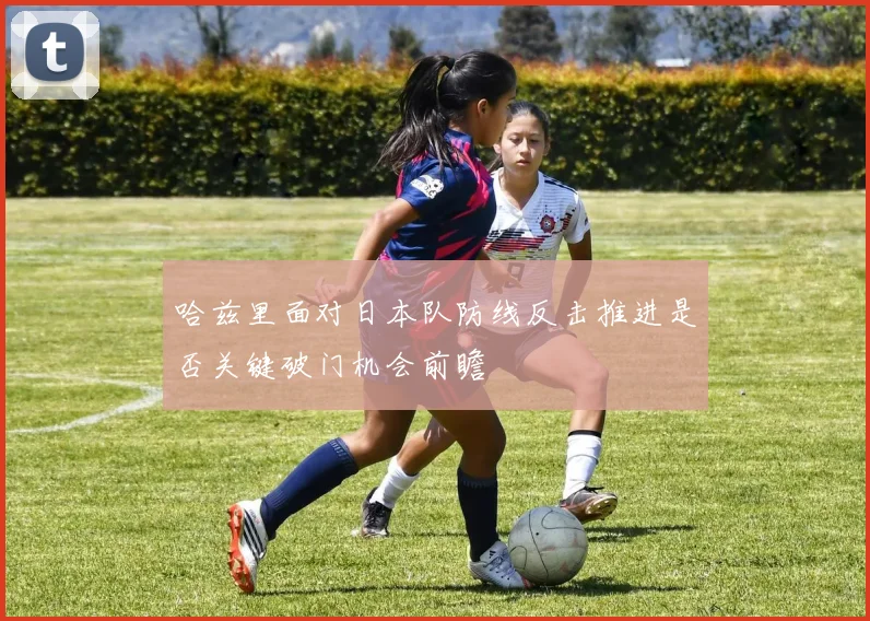 哈兹里面对日本队防线反击推进是否关键破门机会前瞻